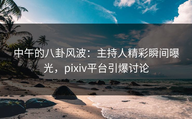 中午的八卦风波：主持人精彩瞬间曝光，pixiv平台引爆讨论