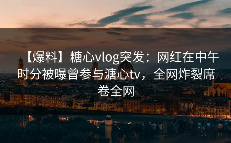 【爆料】糖心vlog突发：网红在中午时分被曝曾参与溏心tv，全网炸裂席卷全网