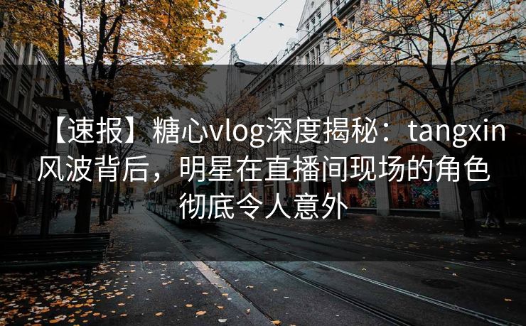 【速报】糖心vlog深度揭秘：tangxin风波背后，明星在直播间现场的角色彻底令人意外