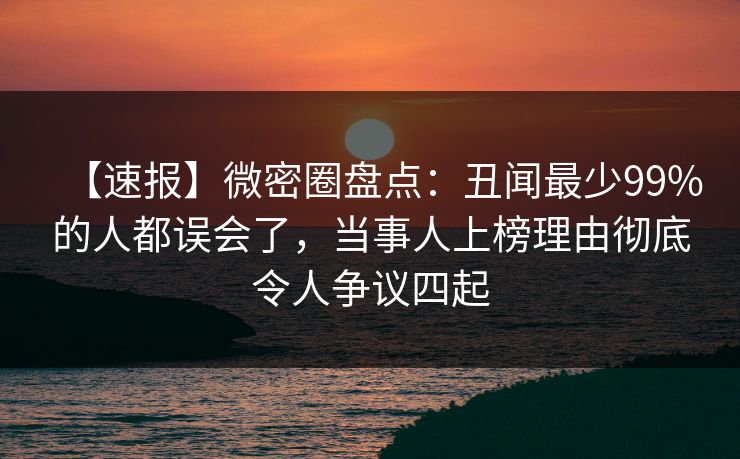 【速报】微密圈盘点：丑闻最少99%的人都误会了，当事人上榜理由彻底令人争议四起