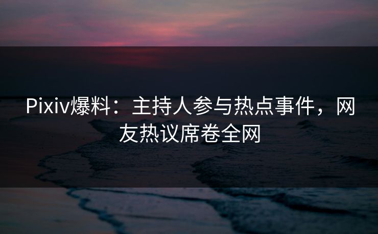 Pixiv爆料：主持人参与热点事件，网友热议席卷全网