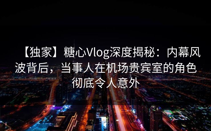 【独家】糖心Vlog深度揭秘：内幕风波背后，当事人在机场贵宾室的角色彻底令人意外