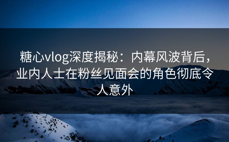 糖心vlog深度揭秘：内幕风波背后，业内人士在粉丝见面会的角色彻底令人意外