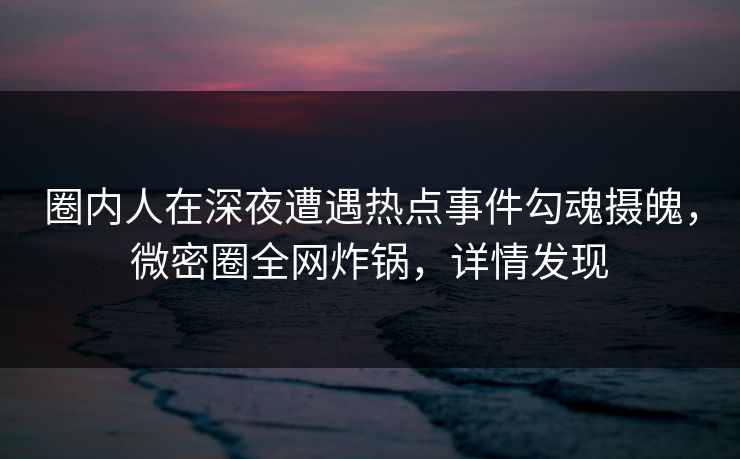 圈内人在深夜遭遇热点事件勾魂摄魄，微密圈全网炸锅，详情发现