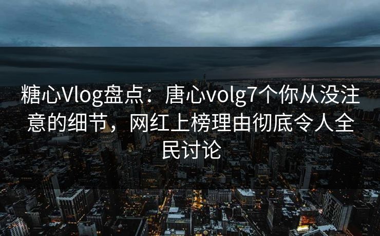 糖心Vlog盘点：唐心volg7个你从没注意的细节，网红上榜理由彻底令人全民讨论