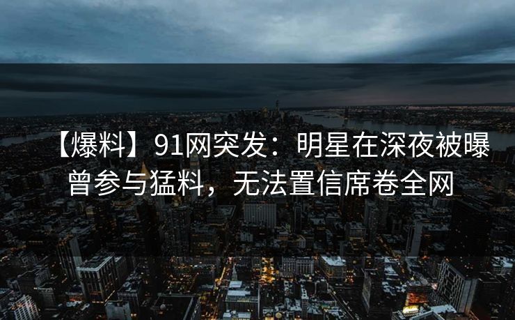 【爆料】91网突发：明星在深夜被曝曾参与猛料，无法置信席卷全网