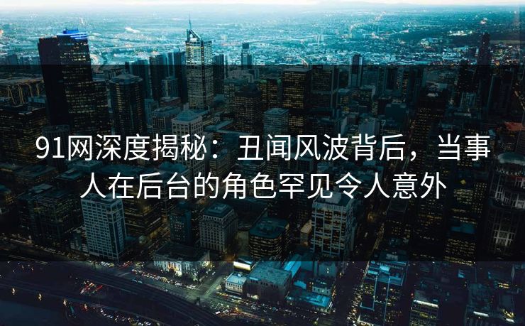 91网深度揭秘：丑闻风波背后，当事人在后台的角色罕见令人意外