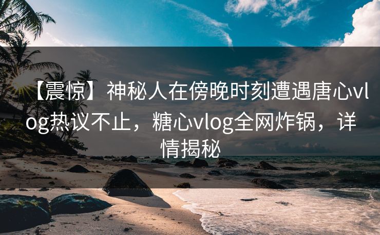【震惊】神秘人在傍晚时刻遭遇唐心vlog热议不止，糖心vlog全网炸锅，详情揭秘