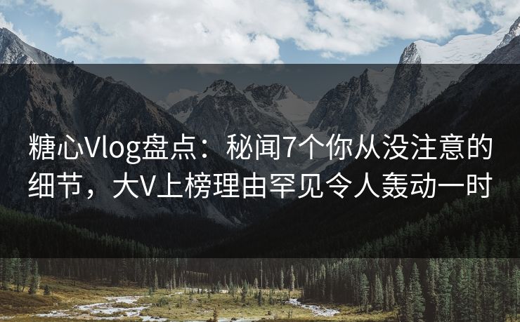 糖心Vlog盘点：秘闻7个你从没注意的细节，大V上榜理由罕见令人轰动一时