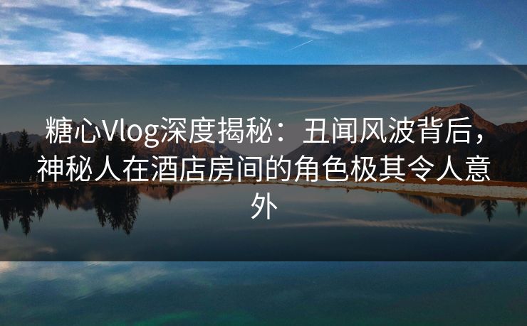 糖心Vlog深度揭秘：丑闻风波背后，神秘人在酒店房间的角色极其令人意外