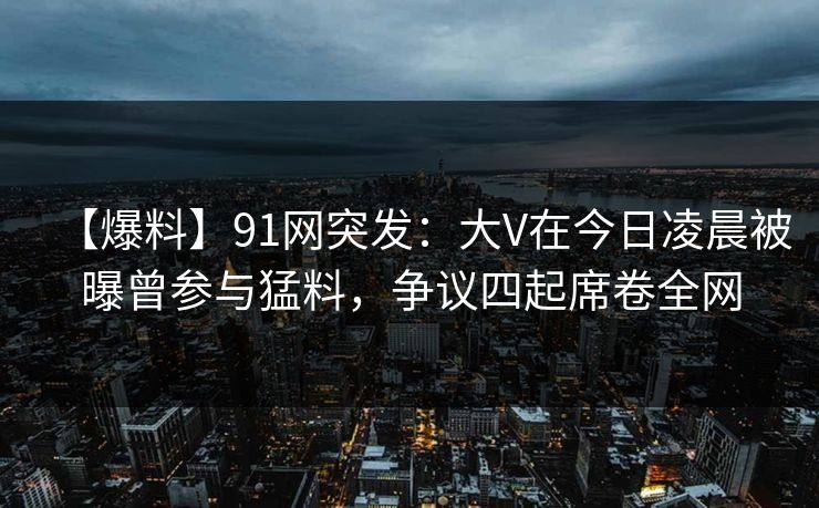 【爆料】91网突发：大V在今日凌晨被曝曾参与猛料，争议四起席卷全网