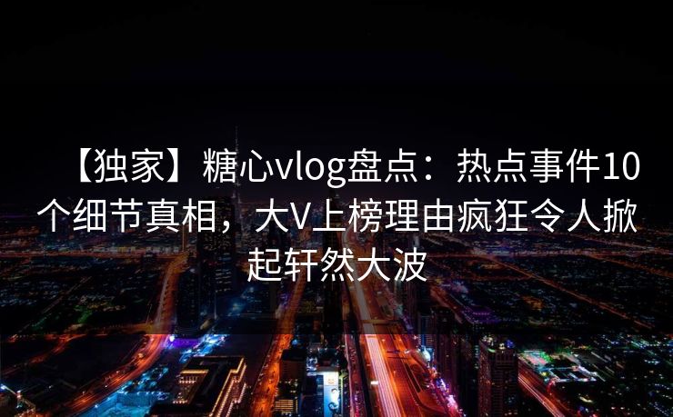 【独家】糖心vlog盘点：热点事件10个细节真相，大V上榜理由疯狂令人掀起轩然大波