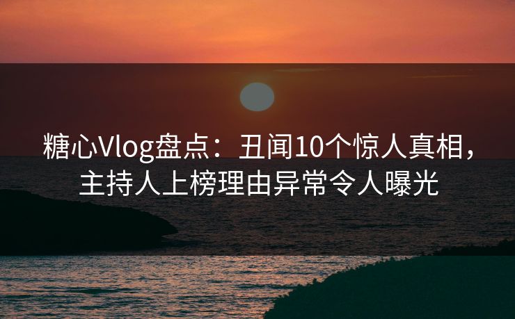 糖心Vlog盘点：丑闻10个惊人真相，主持人上榜理由异常令人曝光