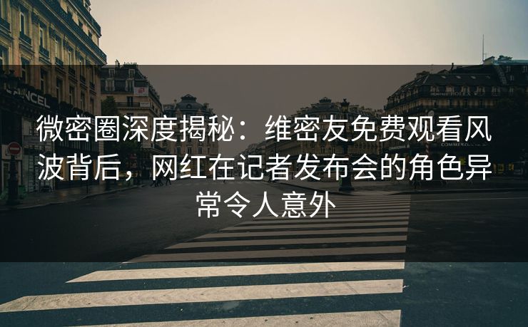微密圈深度揭秘：维密友免费观看风波背后，网红在记者发布会的角色异常令人意外