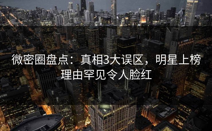 微密圈盘点：真相3大误区，明星上榜理由罕见令人脸红