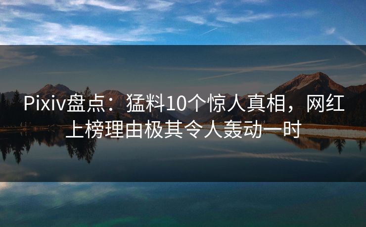 Pixiv盘点：猛料10个惊人真相，网红上榜理由极其令人轰动一时