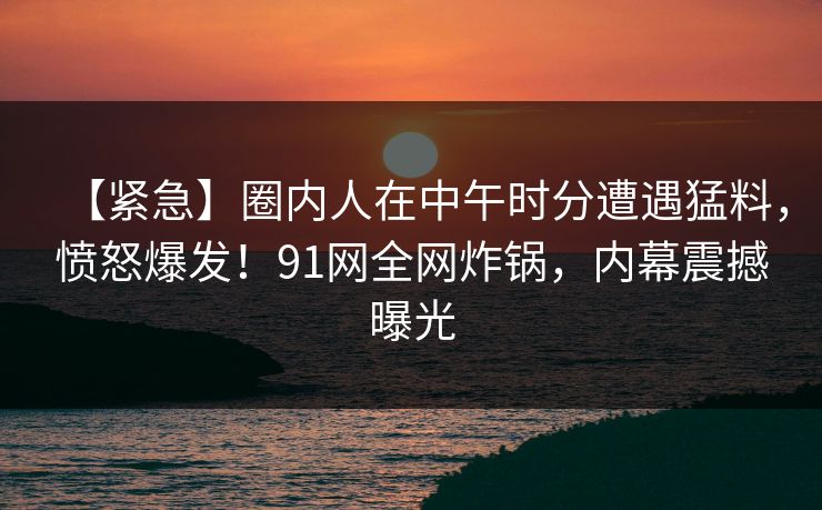【紧急】圈内人在中午时分遭遇猛料，愤怒爆发！91网全网炸锅，内幕震撼曝光
