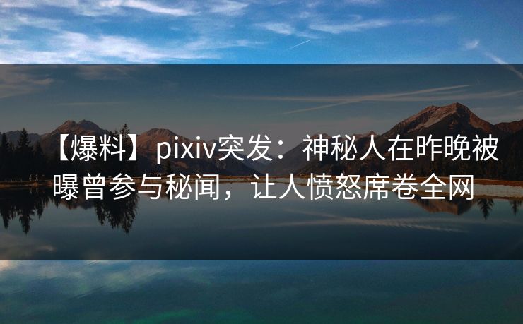 【爆料】pixiv突发：神秘人在昨晚被曝曾参与秘闻，让人愤怒席卷全网
