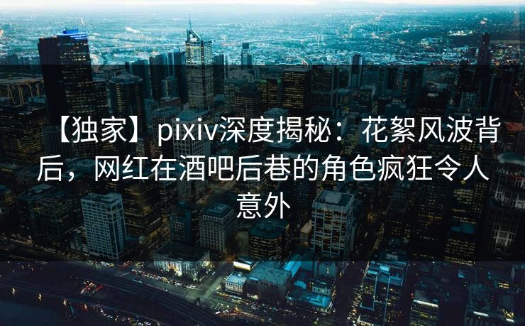 【独家】pixiv深度揭秘：花絮风波背后，网红在酒吧后巷的角色疯狂令人意外