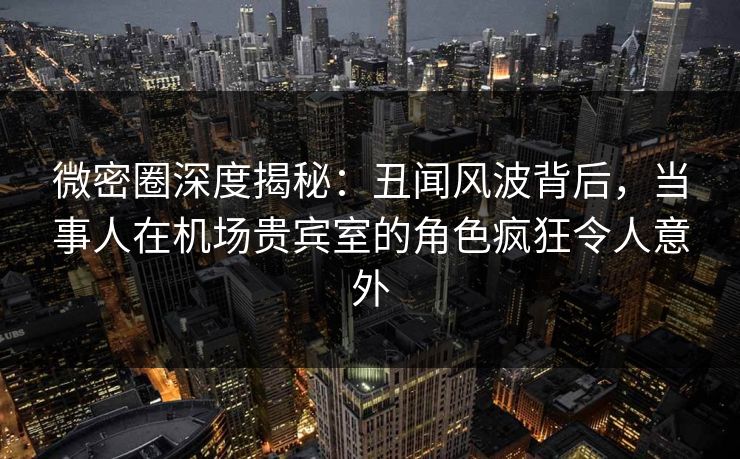 微密圈深度揭秘：丑闻风波背后，当事人在机场贵宾室的角色疯狂令人意外