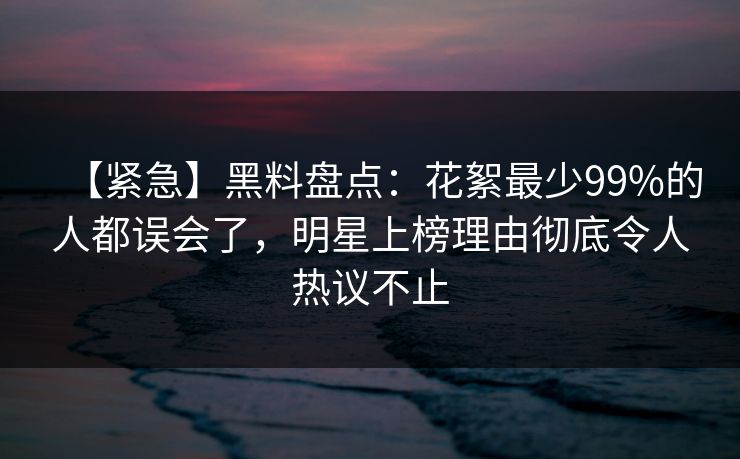 【紧急】黑料盘点：花絮最少99%的人都误会了，明星上榜理由彻底令人热议不止