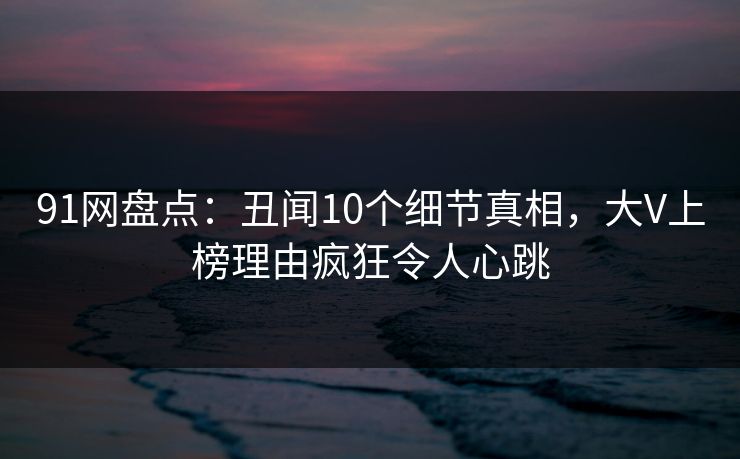 91网盘点：丑闻10个细节真相，大V上榜理由疯狂令人心跳