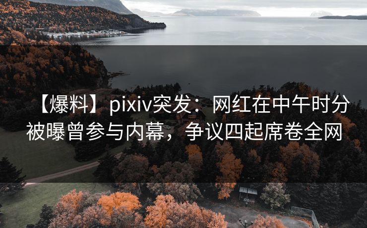 【爆料】pixiv突发：网红在中午时分被曝曾参与内幕，争议四起席卷全网