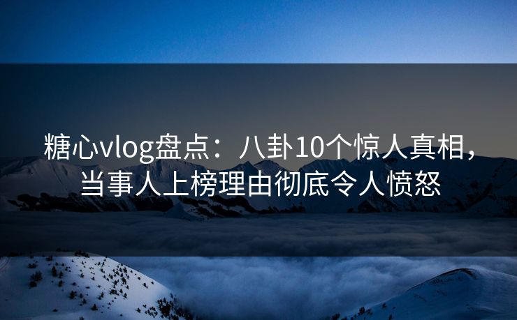 糖心vlog盘点：八卦10个惊人真相，当事人上榜理由彻底令人愤怒