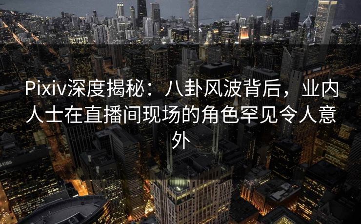Pixiv深度揭秘：八卦风波背后，业内人士在直播间现场的角色罕见令人意外