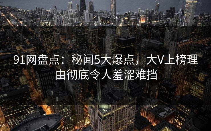91网盘点：秘闻5大爆点，大V上榜理由彻底令人羞涩难挡