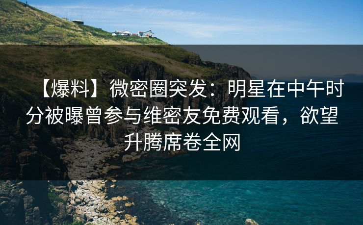 【爆料】微密圈突发：明星在中午时分被曝曾参与维密友免费观看，欲望升腾席卷全网