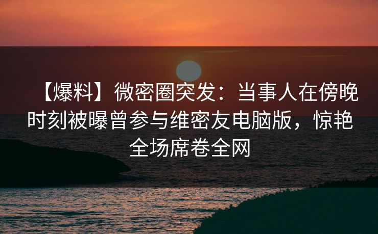 【爆料】微密圈突发：当事人在傍晚时刻被曝曾参与维密友电脑版，惊艳全场席卷全网