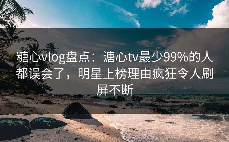 糖心vlog盘点：溏心tv最少99%的人都误会了，明星上榜理由疯狂令人刷屏不断