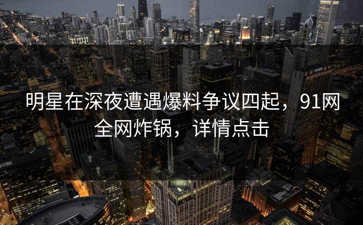 明星在深夜遭遇爆料争议四起，91网全网炸锅，详情点击
