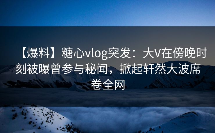 【爆料】糖心vlog突发：大V在傍晚时刻被曝曾参与秘闻，掀起轩然大波席卷全网