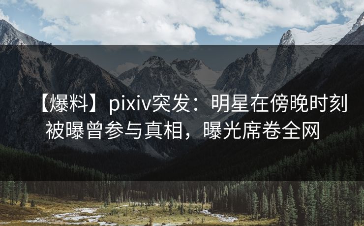 【爆料】pixiv突发：明星在傍晚时刻被曝曾参与真相，曝光席卷全网