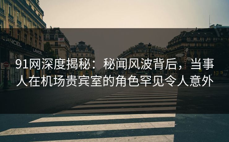 91网深度揭秘：秘闻风波背后，当事人在机场贵宾室的角色罕见令人意外
