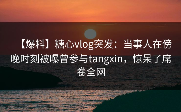 【爆料】糖心vlog突发：当事人在傍晚时刻被曝曾参与tangxin，惊呆了席卷全网