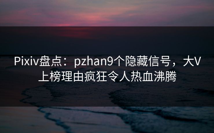 Pixiv盘点：pzhan9个隐藏信号，大V上榜理由疯狂令人热血沸腾