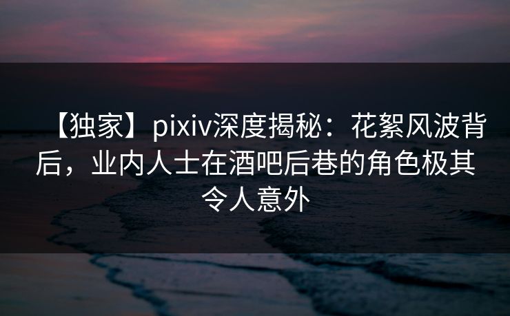 【独家】pixiv深度揭秘：花絮风波背后，业内人士在酒吧后巷的角色极其令人意外