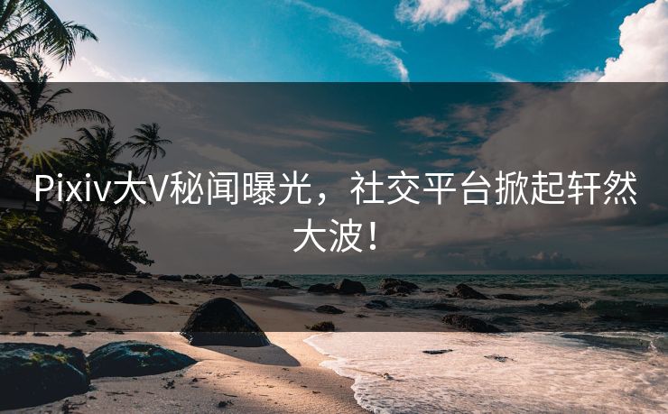 Pixiv大V秘闻曝光，社交平台掀起轩然大波！
