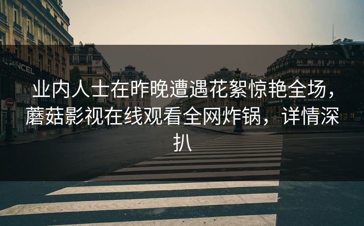 业内人士在昨晚遭遇花絮惊艳全场，蘑菇影视在线观看全网炸锅，详情深扒