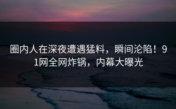 圈内人在深夜遭遇猛料，瞬间沦陷！91网全网炸锅，内幕大曝光