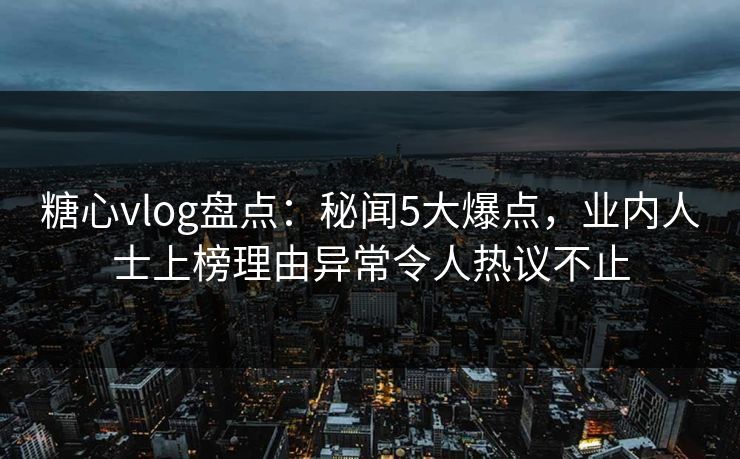 糖心vlog盘点：秘闻5大爆点，业内人士上榜理由异常令人热议不止