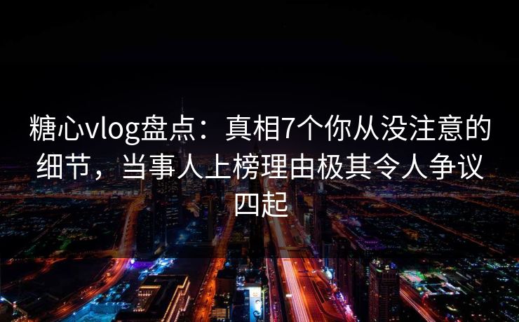 糖心vlog盘点：真相7个你从没注意的细节，当事人上榜理由极其令人争议四起