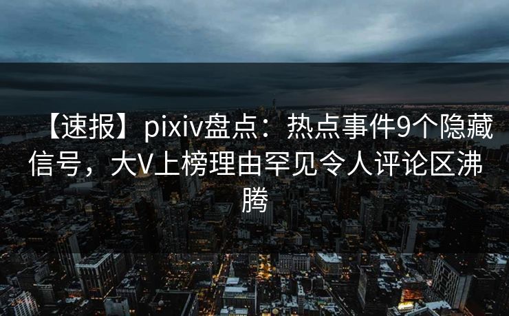 【速报】pixiv盘点：热点事件9个隐藏信号，大V上榜理由罕见令人评论区沸腾