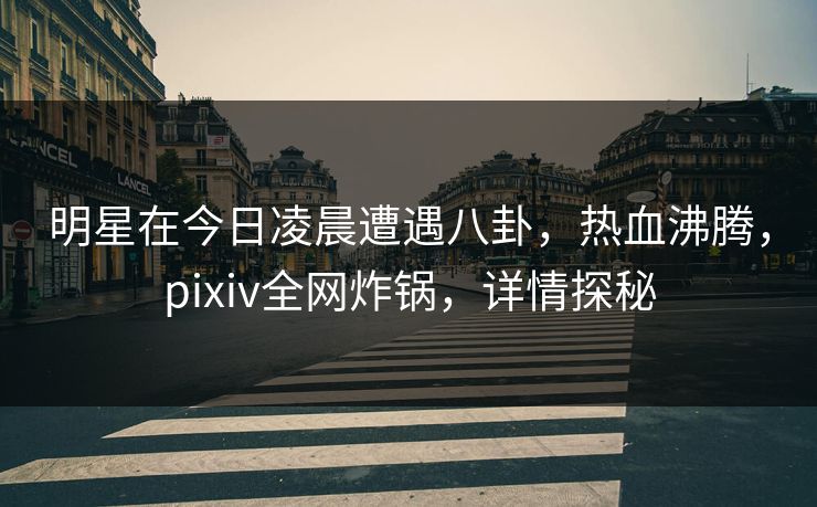 明星在今日凌晨遭遇八卦，热血沸腾，pixiv全网炸锅，详情探秘