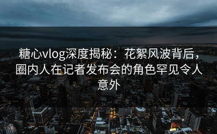 糖心vlog深度揭秘：花絮风波背后，圈内人在记者发布会的角色罕见令人意外