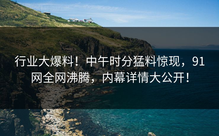 行业大爆料！中午时分猛料惊现，91网全网沸腾，内幕详情大公开！