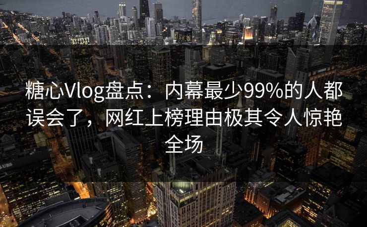 糖心Vlog盘点：内幕最少99%的人都误会了，网红上榜理由极其令人惊艳全场